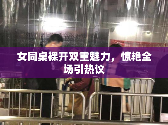 女同桌裸开双重魅力，惊艳全场引热议