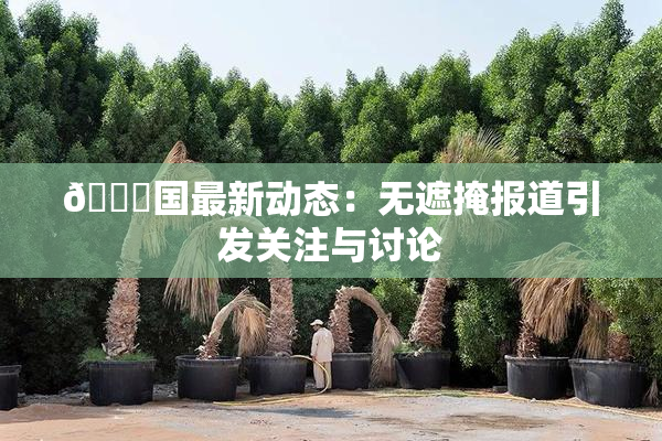 🔞国最新动态：无遮掩报道引发关注与讨论