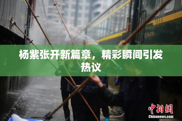 杨紫张开新篇章，精彩瞬间引发热议