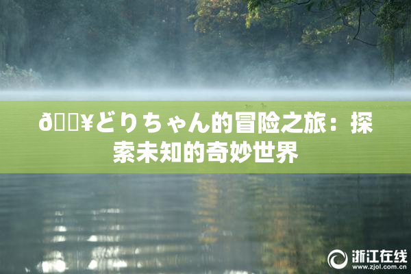 🔥どりちゃん的冒险之旅：探索未知的奇妙世界