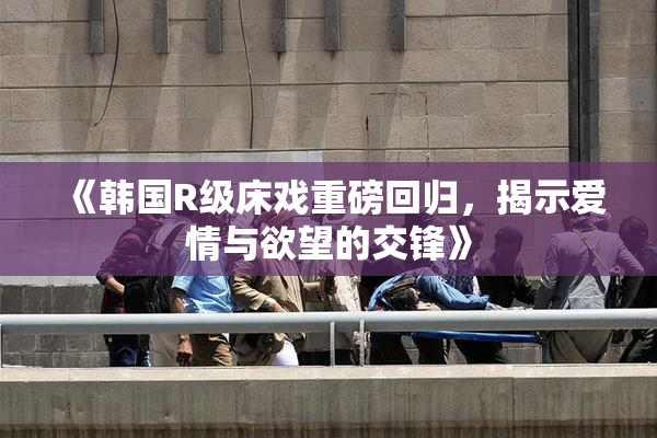 《韩国R级床戏重磅回归，揭示爱情与欲望的交锋》