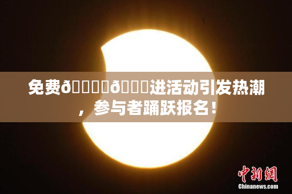 免费🔞‌🍌进活动引发热潮，参与者踊跃报名！