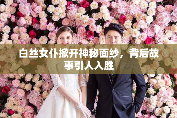 白丝女仆掀开神秘面纱，背后故事引人入胜