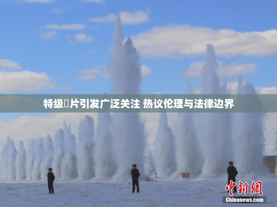 特级婬片引发广泛关注 热议伦理与法律边界