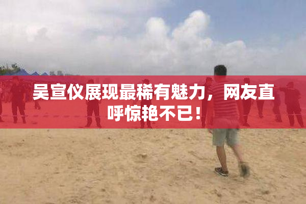 吴宣仪展现最稀有魅力，网友直呼惊艳不已！