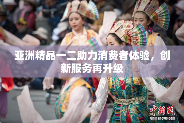 亚洲精品一二助力消费者体验，创新服务再升级