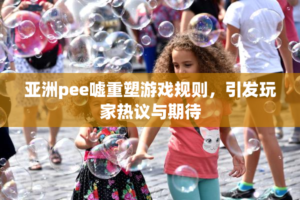 亚洲pee嘘重塑游戏规则，引发玩家热议与期待