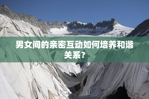 男女间的亲密互动如何培养和谐关系？