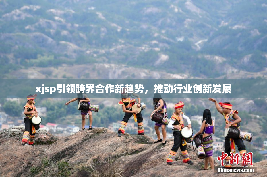 xjsp引领跨界合作新趋势，推动行业创新发展