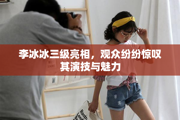 李冰冰三级亮相，观众纷纷惊叹其演技与魅力