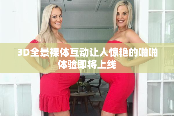 3D全景裸体互动让人惊艳的啪啪体验即将上线