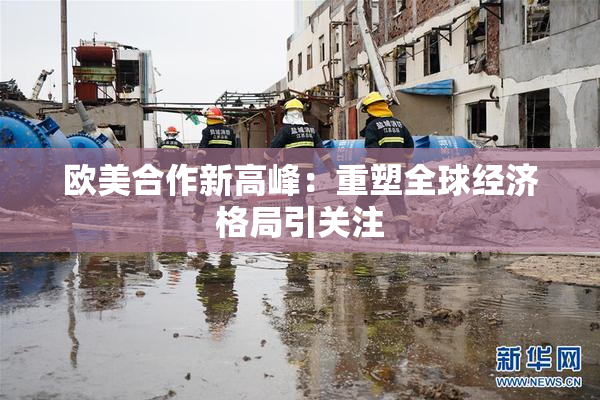 欧美合作新高峰：重塑全球经济格局引关注