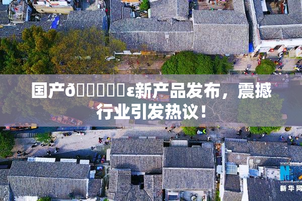 国产🔞❌‌ε新产品发布，震撼行业引发热议！