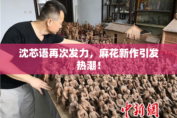 沈芯语再次发力，麻花新作引发热潮！