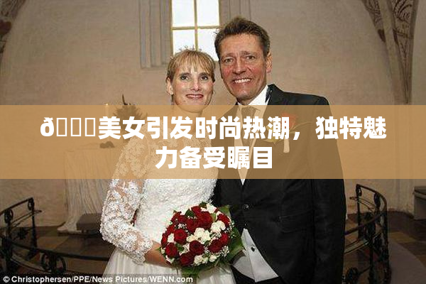 🔞美女引发时尚热潮，独特魅力备受瞩目