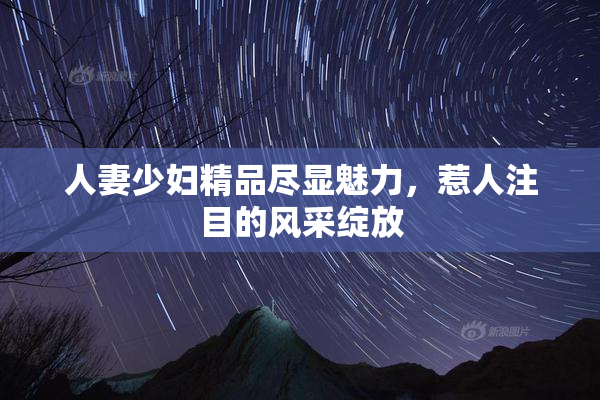 人妻少妇精品尽显魅力，惹人注目的风采绽放