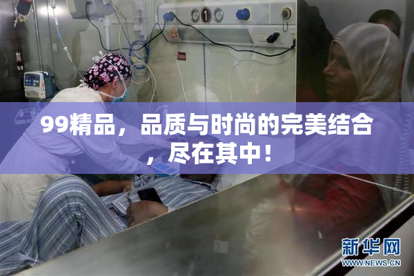 99精品，品质与时尚的完美结合，尽在其中！