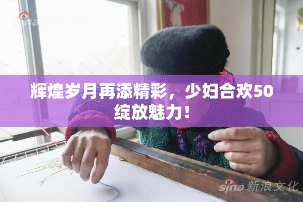 辉煌岁月再添精彩，少妇合欢50绽放魅力！