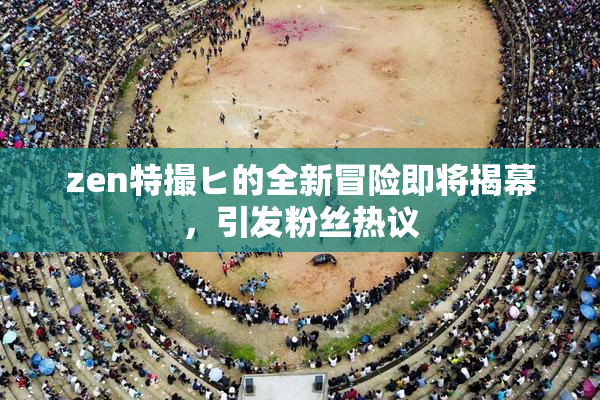 zen特撮ヒ的全新冒险即将揭幕，引发粉丝热议