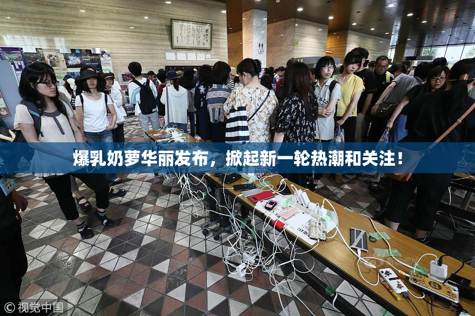 爆乳奶萝华丽发布，掀起新一轮热潮和关注！