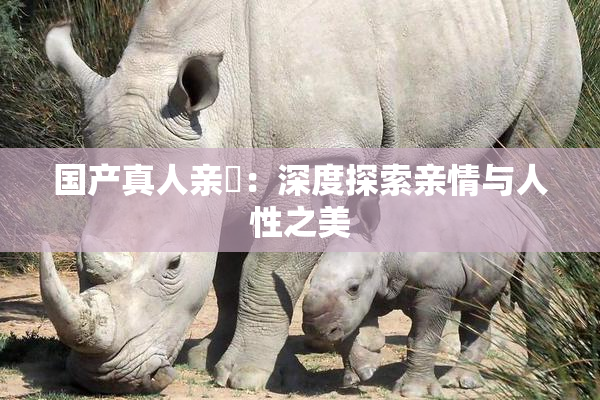 国产真人亲妺：深度探索亲情与人性之美
