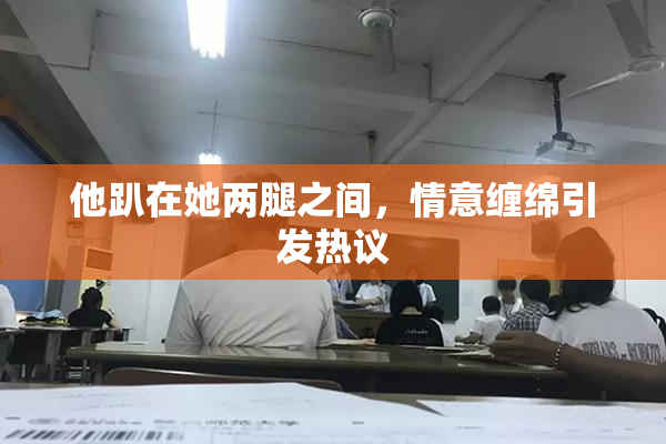 他趴在她两腿之间，情意缠绵引发热议