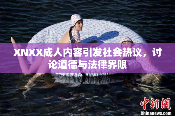 XNXX成人内容引发社会热议，讨论道德与法律界限