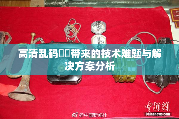 高清乱码❌‌带来的技术难题与解决方案分析