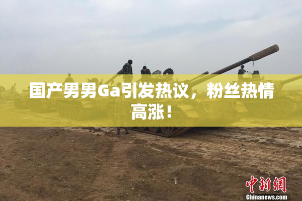 国产男男Ga引发热议，粉丝热情高涨！