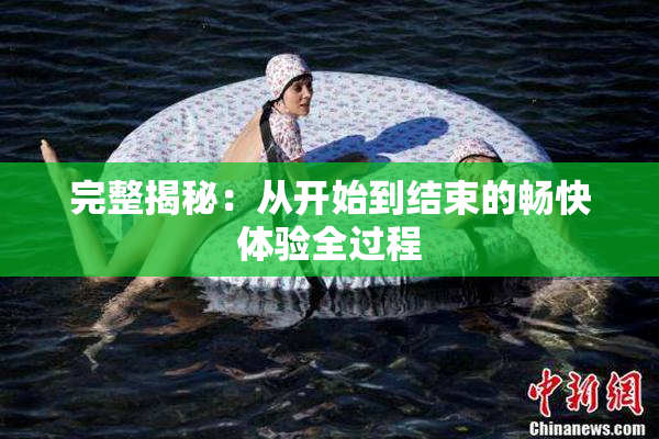 完整揭秘：从开始到结束的畅快体验全过程