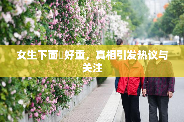 女生下面岀好重，真相引发热议与关注