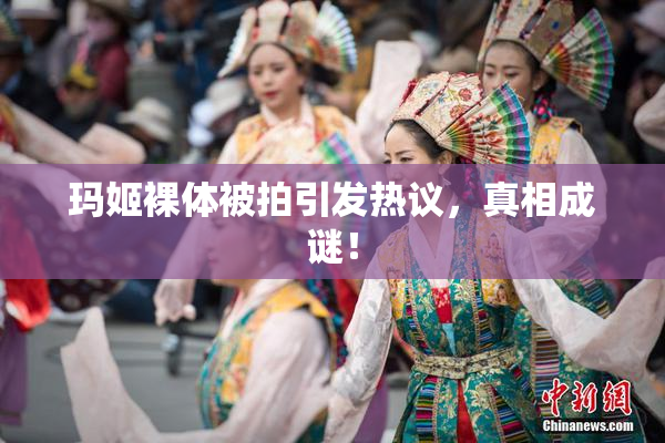 玛姬裸体被拍引发热议，真相成谜！