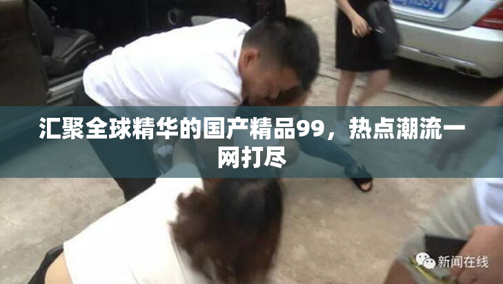 汇聚全球精华的国产精品99，热点潮流一网打尽