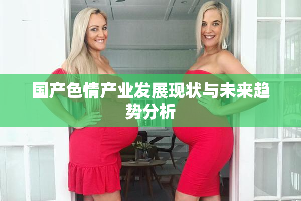 国产色情产业发展现状与未来趋势分析