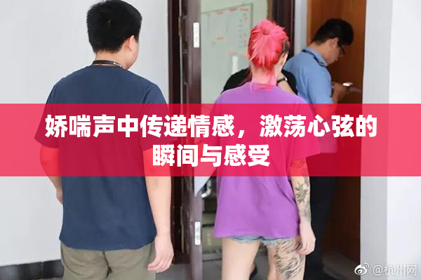 娇喘声中传递情感，激荡心弦的瞬间与感受
