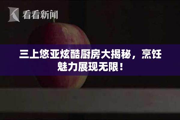 三上悠亚炫酷厨房大揭秘，烹饪魅力展现无限！