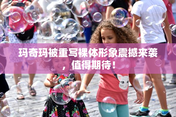 玛奇玛被重写裸体形象震撼来袭，值得期待！