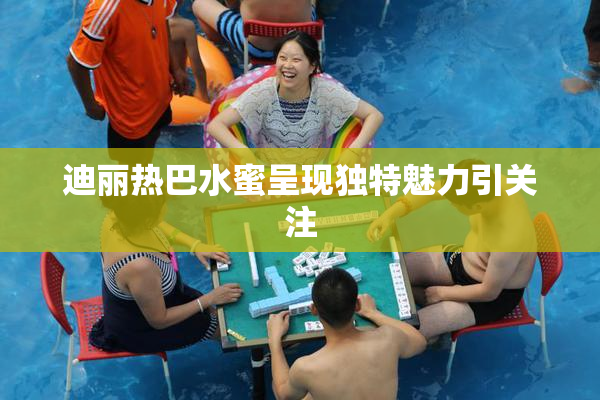 迪丽热巴水蜜呈现独特魅力引关注