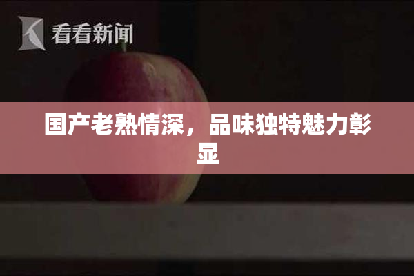 国产老熟情深，品味独特魅力彰显