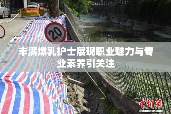 丰满爆乳护士展现职业魅力与专业素养引关注