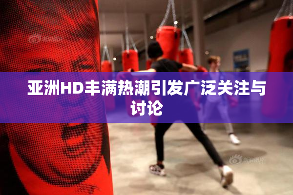 亚洲HD丰满热潮引发广泛关注与讨论