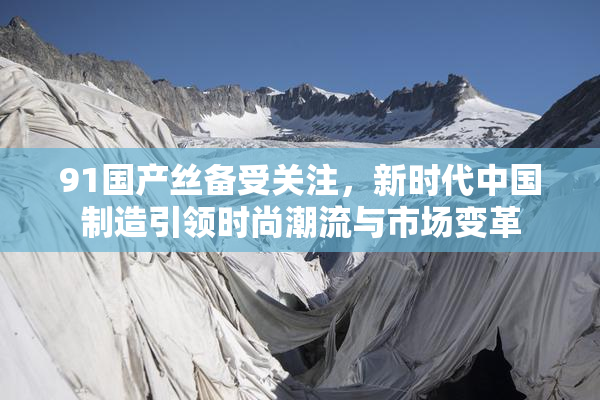 91国产丝备受关注，新时代中国制造引领时尚潮流与市场变革