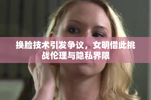 换脸技术引发争议，女明借此挑战伦理与隐私界限