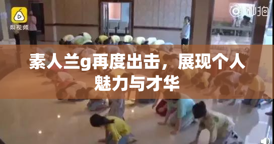 素人兰g再度出击，展现个人魅力与才华