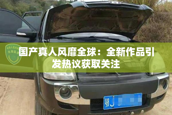国产真人风靡全球：全新作品引发热议获取关注