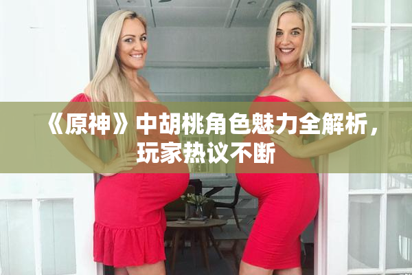 《原神》中胡桃角色魅力全解析，玩家热议不断