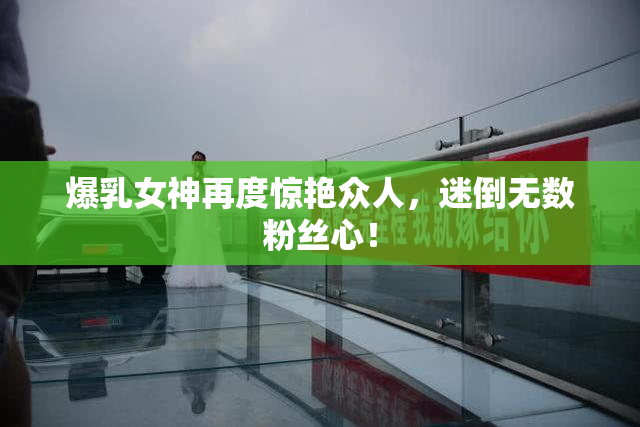 爆乳女神再度惊艳众人，迷倒无数粉丝心！