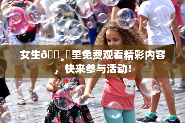 女生🌸‌里免费观看精彩内容，快来参与活动！