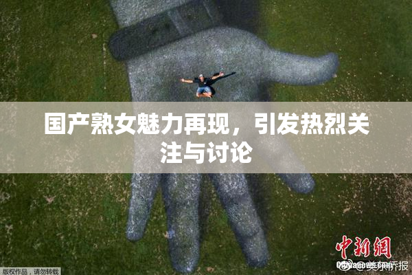 国产熟女魅力再现，引发热烈关注与讨论