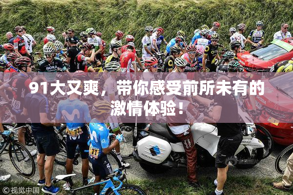 91大又爽，带你感受前所未有的激情体验！